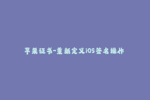 苹果证书-重新定义iOS签名操作——简单而有力的苹果证书管理技巧