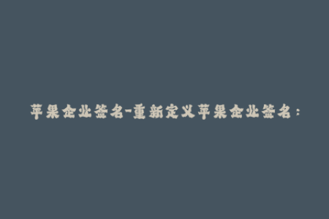 苹果企业签名-重新定义苹果企业签名：一项值得企业重视的安全措施