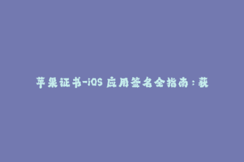 苹果证书-iOS 应用签名全指南：获取、管理、更新苹果证书