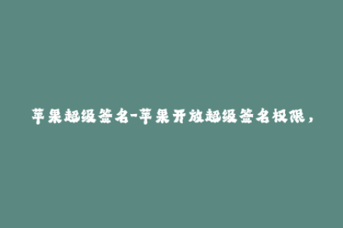 苹果超级签名-苹果开放超级签名权限，应用安装更为便捷！