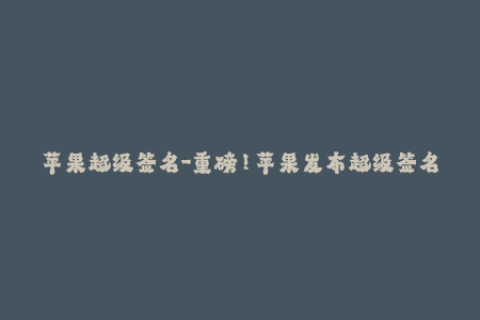 苹果超级签名-重磅！苹果发布超级签名，解锁更多应用下载！