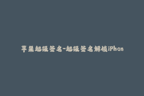 苹果超级签名-超级签名解锁iPhone应用，轻松畅玩任何应用程序
