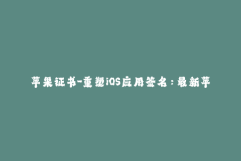 苹果证书-重塑iOS应用签名：最新苹果证书使用技巧