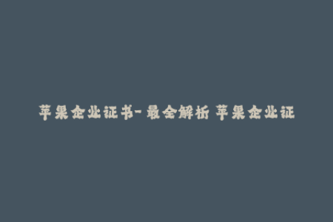 苹果企业证书-【最全解析】苹果企业证书的详细操作步骤及常见问题解决方法