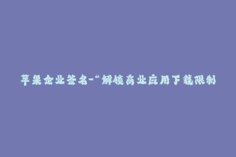 苹果企业签名-“解锁商业应用下载限制”：苹果企业签名完美达成！