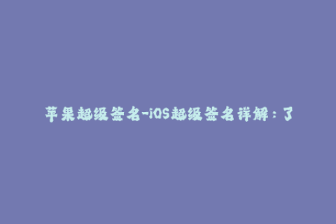 苹果超级签名-iOS超级签名详解：了解苹果签名最全信息