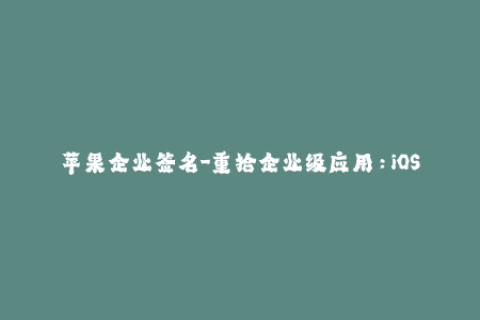 苹果企业签名-重拾企业级应用：iOS企业签名全方位指南