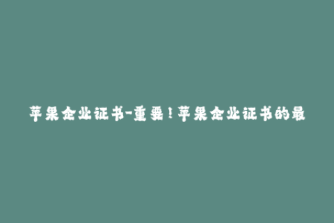 苹果企业证书-重要！苹果企业证书的最新使用要点