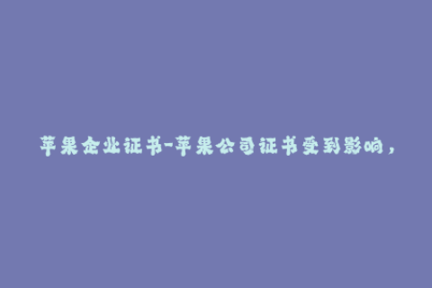 苹果企业证书-苹果公司证书受到影响，上万款App陷入困境