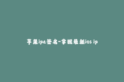 苹果ipa签名-掌握最新ios ipa签名技巧，让你的苹果应用永远不再被取代