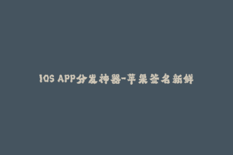 IOS APP分发神器-苹果签名新鲜出炉，快来了解！