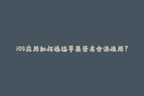 iOS应用如何通过苹果签名合法使用？