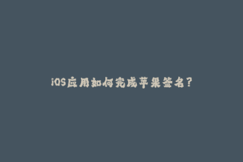 iOS应用如何完成苹果签名？