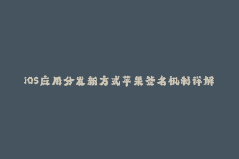 iOS应用分发新方式苹果签名机制详解