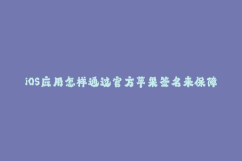 iOS应用怎样通过官方苹果签名来保障安全？