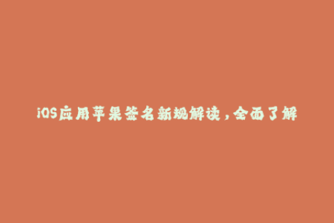iOS应用苹果签名新规解读，全面了解企业签名最新动态