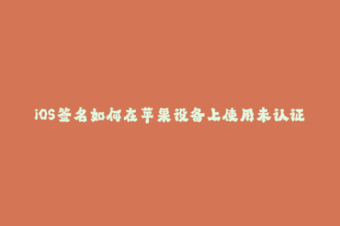 iOS签名如何在苹果设备上使用未认证应用？