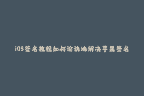 iOS签名教程如何愉快地解决苹果签名问题？