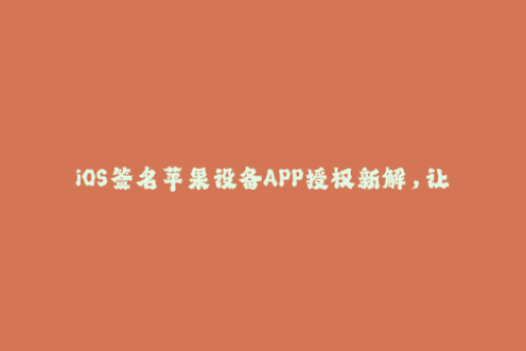 iOS签名苹果设备APP授权新解，让你畅玩不再受限！