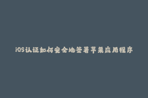 iOS认证如何安全地签署苹果应用程序？