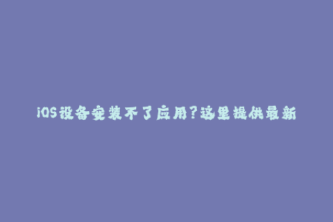 iOS设备安装不了应用？这里提供最新有效的苹果签名方法！
