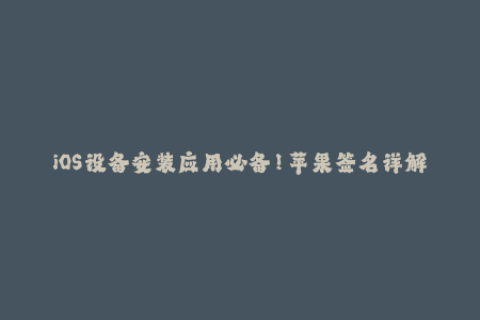 iOS设备安装应用必备！苹果签名详解，让你轻松玩转企业签名