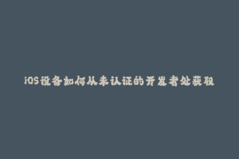 iOS设备如何从未认证的开发者处获取签名证书？