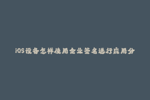 iOS设备怎样使用企业签名进行应用分发？
