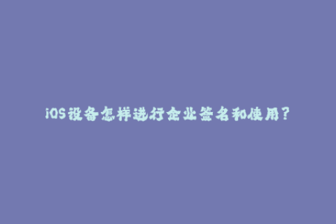 iOS设备怎样进行企业签名和使用？——iOS签名指南