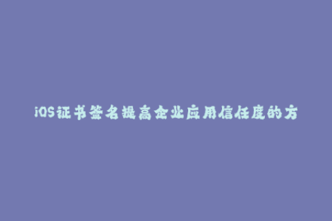 iOS证书签名提高企业应用信任度的方法