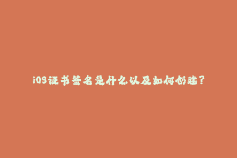 iOS证书签名是什么以及如何创建？