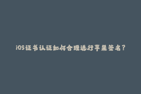 iOS证书认证如何合理进行苹果签名？