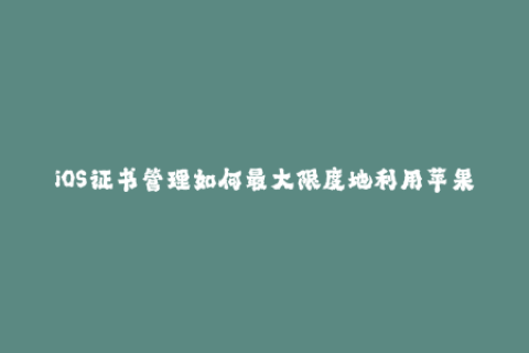 iOS证书管理如何最大限度地利用苹果签名机制