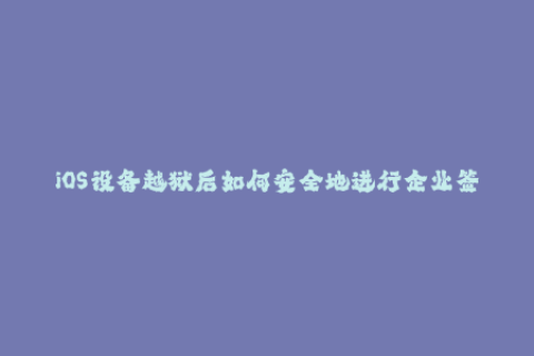 iOS设备越狱后如何安全地进行企业签名？