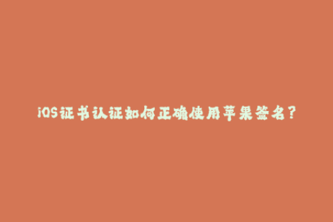 iOS证书认证如何正确使用苹果签名？