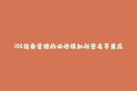 iOS设备管理的必修课如何签名苹果应用？