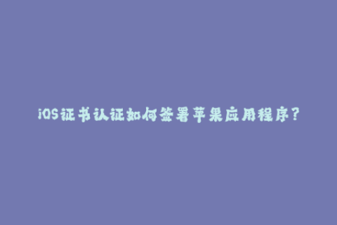 iOS证书认证如何签署苹果应用程序？